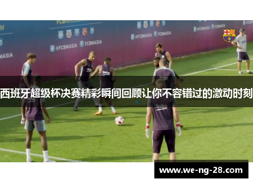 西班牙超级杯决赛精彩瞬间回顾让你不容错过的激动时刻 西班牙超级杯决赛精彩瞬间回顾让你不容错过的激动时刻