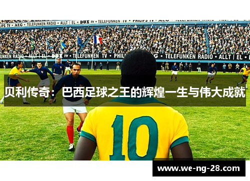 贝利传奇:巴西足球之王的辉煌一生与伟大成就 贝利传奇:巴西足球之王的辉煌一生与伟大成就