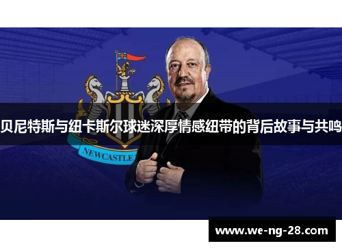 贝尼特斯与纽卡斯尔球迷深厚情感纽带的背后故事与共鸣 贝尼特斯与纽卡斯尔球迷深厚情感纽带的背后故事与共鸣