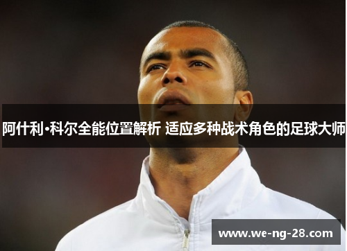 阿什利·科尔全能位置解析 适应多种战术角色的足球大师 阿什利·科尔全能位置解析 适应多种战术角色的足球大师