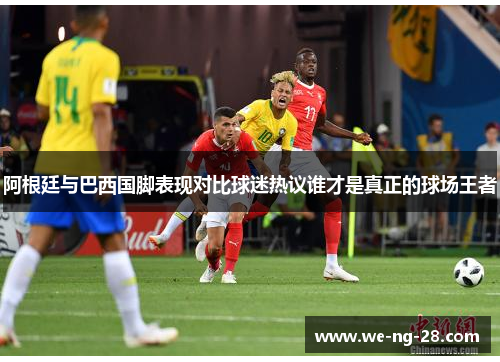 阿根廷与巴西国脚表现对比球迷热议谁才是真正的球场王者 阿根廷与巴西国脚表现对比球迷热议谁才是真正的球场王者