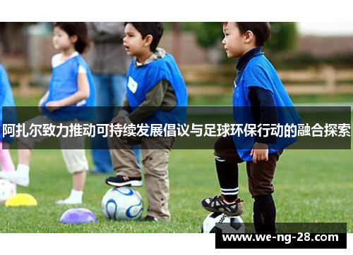 阿扎尔致力推动可持续发展倡议与足球环保行动的融合探索 阿扎尔致力推动可持续发展倡议与足球环保行动的融合探索