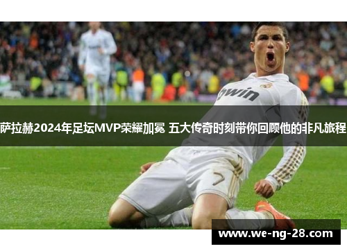 萨拉赫2024年足坛MVP荣耀加冕 五大传奇时刻带你回顾他的非凡旅程
