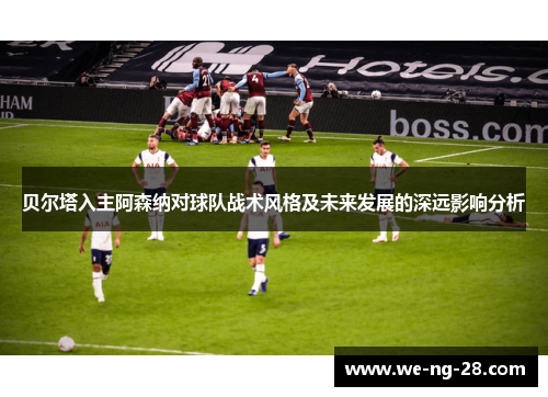 贝尔塔入主阿森纳对球队战术风格及未来发展的深远影响分析