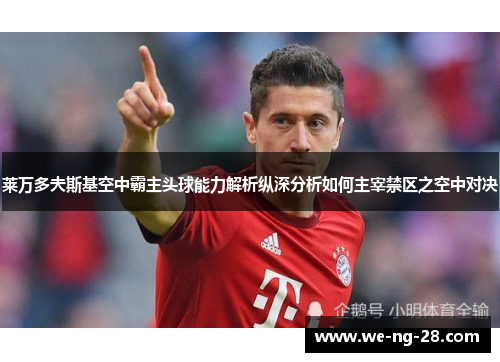 莱万多夫斯基空中霸主头球能力解析纵深分析如何主宰禁区之空中对决