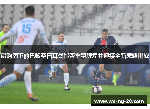 豪购潮下的巴黎圣日耳曼能否重塑辉煌并迎接全新荣耀挑战