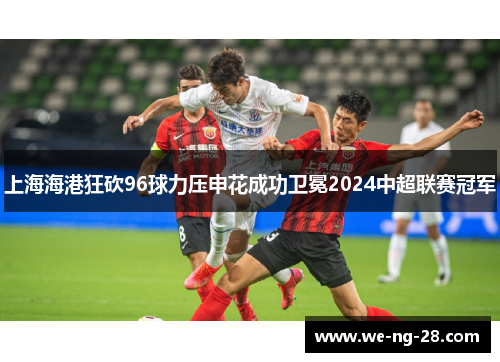 上海海港狂砍96球力压申花成功卫冕2024中超联赛冠军