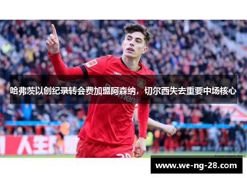 哈弗茨以创纪录转会费加盟阿森纳,切尔西失去重要中场核心 哈弗茨以创纪录转会费加盟阿森纳,切尔西失去重要中场核心