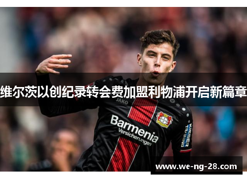 维尔茨以创纪录转会费加盟利物浦开启新篇章